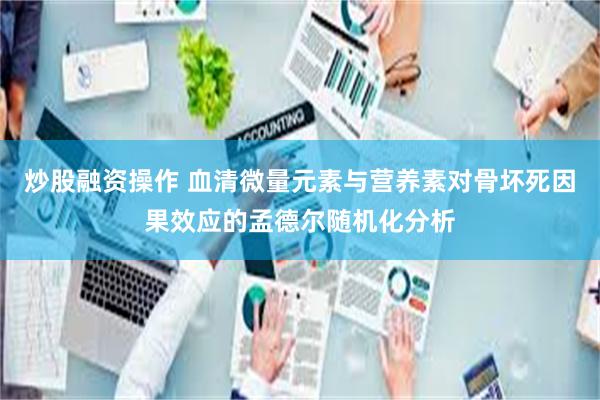 炒股融资操作 血清微量元素与营养素对骨坏死因果效应的孟德尔随机化分析