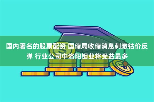 国内著名的股票配资 国储局收储消息刺激钴价反弹 行业公司中洛阳钼业将受益最多