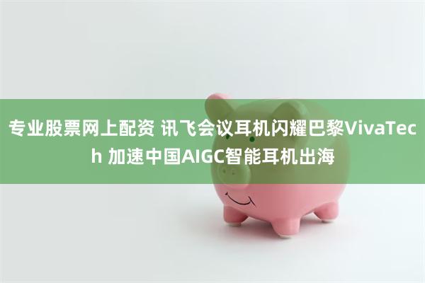 专业股票网上配资 讯飞会议耳机闪耀巴黎VivaTech 加速中国AIGC智能耳机出海