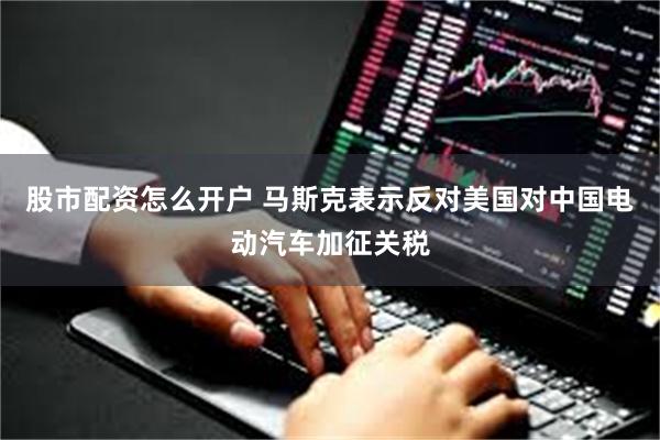 股市配资怎么开户 马斯克表示反对美国对中国电动汽车加征关税