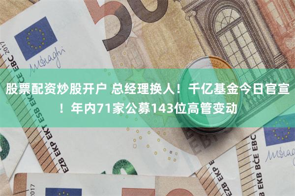 股票配资炒股开户 总经理换人！千亿基金今日官宣！年内71家公募143位高管变动