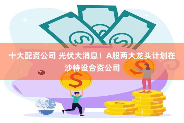 十大配资公司 光伏大消息！A股两大龙头计划在沙特设合资公司