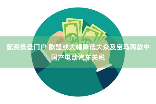 配资操盘门户 欧盟或大幅降低大众及宝马两款中国产电动汽车关税