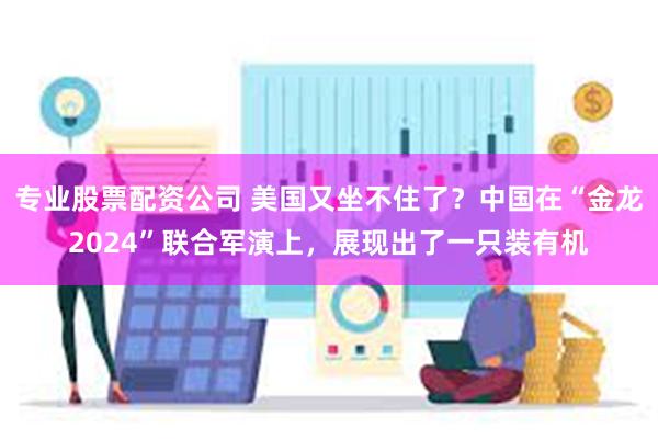 专业股票配资公司 美国又坐不住了？中国在“金龙2024”联合军演上，展现出了一只装有机