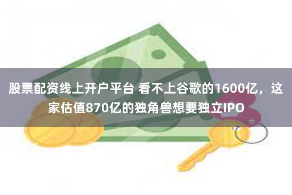 股票配资线上开户平台 看不上谷歌的1600亿，这家估值870亿的独角兽想要独立IPO