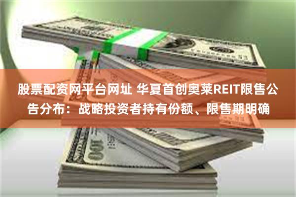 股票配资网平台网址 华夏首创奥莱REIT限售公告分布：战略投资者持有份额、限售期明确