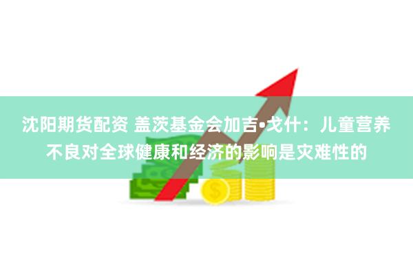 沈阳期货配资 盖茨基金会加吉•戈什：儿童营养不良对全球健康和经济的影响是灾难性的