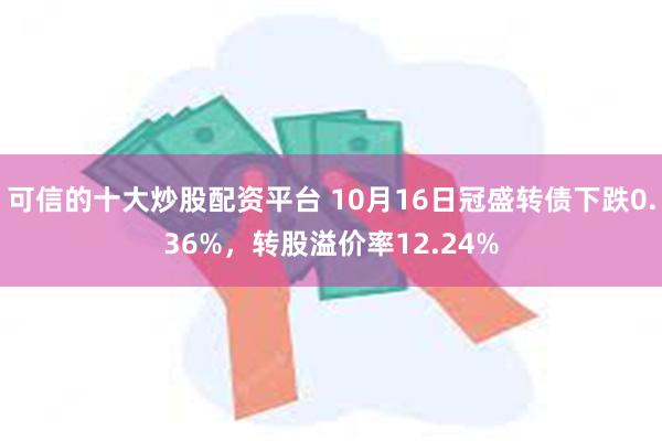 可信的十大炒股配资平台 10月16日冠盛转债下跌0.36%，转股溢价率12.24%