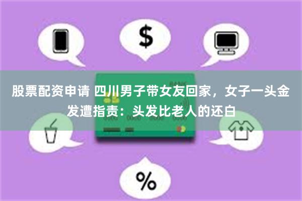 股票配资申请 四川男子带女友回家，女子一头金发遭指责：头发比老人的还白