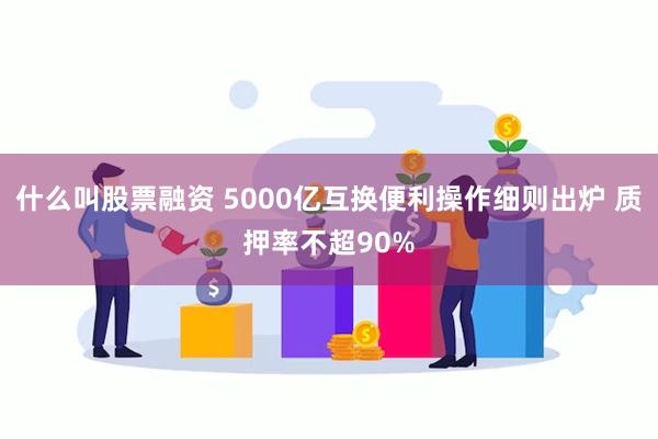 什么叫股票融资 5000亿互换便利操作细则出炉 质押率不超90%