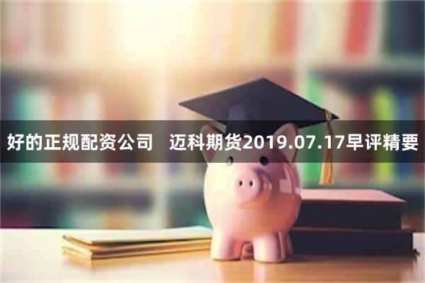 好的正规配资公司   迈科期货2019.07.17早评精要