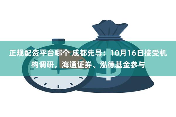 正规配资平台哪个 成都先导：10月16日接受机构调研，海通证券、泓德基金参与