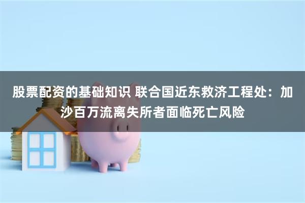 股票配资的基础知识 联合国近东救济工程处：加沙百万流离失所者面临死亡风险