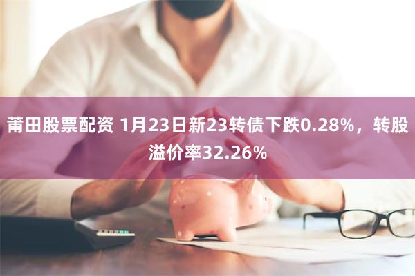 莆田股票配资 1月23日新23转债下跌0.28%，转股溢价率32.26%