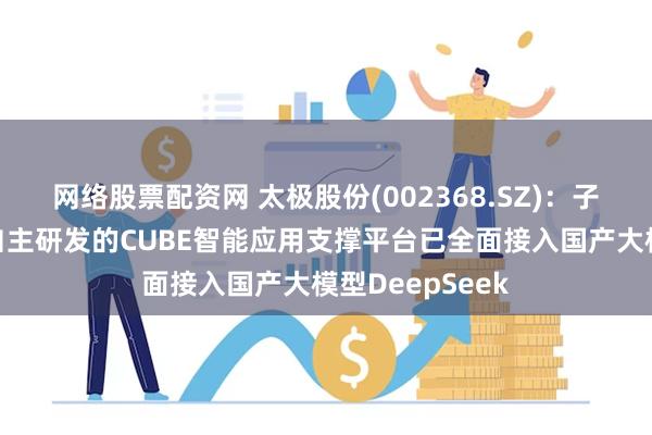 网络股票配资网 太极股份(002368.SZ)：子公司慧点科技自主研发的CUBE智能应用支撑平台已全面接入国产大模型DeepSeek