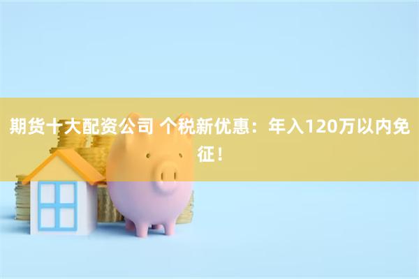 期货十大配资公司 个税新优惠：年入120万以内免征！