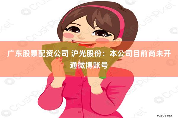 广东股票配资公司 沪光股份：本公司目前尚未开通微博账号