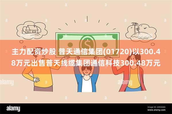 主力配资炒股 普天通信集团(01720)以300.48万元出售普天线缆集团通信科技300.48万元