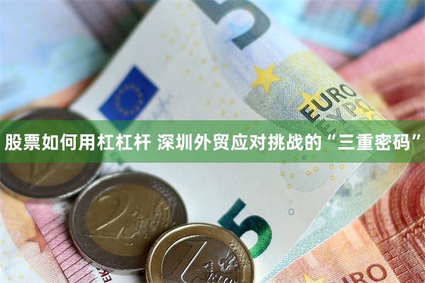 股票如何用杠杠杆 深圳外贸应对挑战的“三重密码”